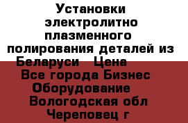 Установки электролитно-плазменного  полирования деталей из Беларуси › Цена ­ 100 - Все города Бизнес » Оборудование   . Вологодская обл.,Череповец г.